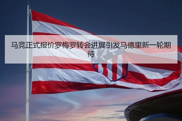 马竞正式报价罗梅罗转会进展引发马德里新一轮期待